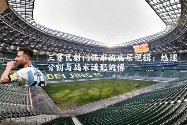 三赛区射门效率的底层逻辑：地理分割与战术适配的博弈
